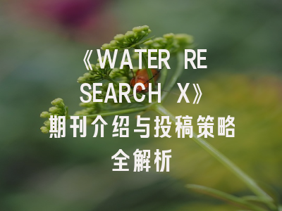 《WATER RESEARCH X》期刊介绍与投稿策略全解析