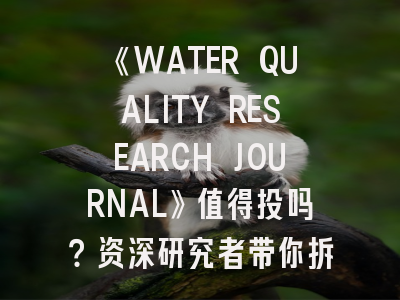 《WATER QUALITY RESEARCH JOURNAL》值得投吗？资深研究者带你拆解水环境类顶刊生存法则