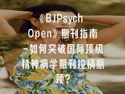 《BJPsych Open》期刊指南-如何突破国际顶级精神病学期刊投稿瓶颈？