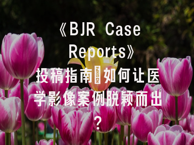 《BJR Case Reports》投稿指南：如何让医学影像案例脱颖而出？