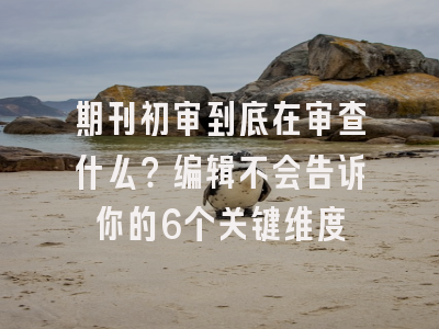 期刊初审到底在审查什么？编辑不会告诉你的6个关键维度