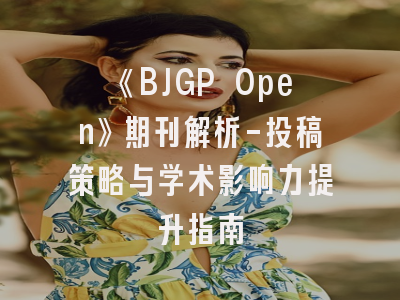 《BJGP Open》期刊解析-投稿策略与学术影响力提升指南