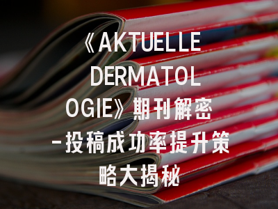 《AKTUELLE DERMATOLOGIE》期刊解密-投稿成功率提升策略大揭秘
