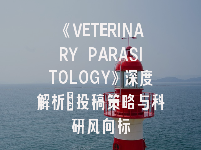 《VETERINARY PARASITOLOGY》深度解析：投稿策略与科研风向标