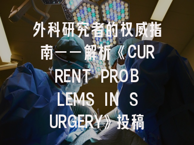 外科研究者的权威指南——解析《CURRENT PROBLEMS IN SURGERY》投稿全流程