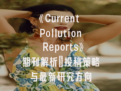 《Current Pollution Reports》期刊解析：投稿策略与最新研究方向