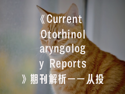 《Current Otorhinolaryngology Reports》期刊解析——从投稿指南到影响因子战略