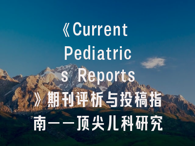 《Current Pediatrics Reports》期刊评析与投稿指南——顶尖儿科研究者的发表必修课