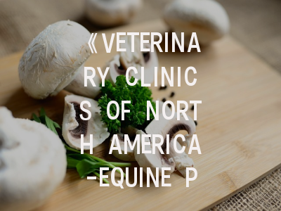 《VETERINARY CLINICS OF NORTH AMERICA-EQUINE PRACTICE》期刊解析与投稿全攻略