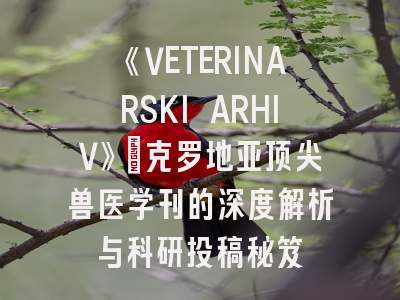 《VETERINARSKI ARHIV》：克罗地亚顶尖兽医学刊的深度解析与科研投稿秘笈