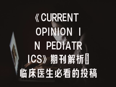 《CURRENT OPINION IN PEDIATRICS》期刊解析_临床医生必看的投稿攻略
