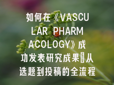 如何在《VASCULAR PHARMACOLOGY》成功发表研究成果：从选题到投稿的全流程解析