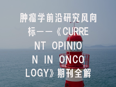 肿瘤学前沿研究风向标——《CURRENT OPINION IN ONCOLOGY》期刊全解析