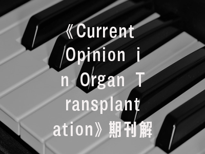 《Current Opinion in Organ Transplantation》期刊解读——器官移植学者的必读投稿指南