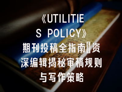 《UTILITIES POLICY》期刊投稿全指南：资深编辑揭秘审稿规则与写作策略