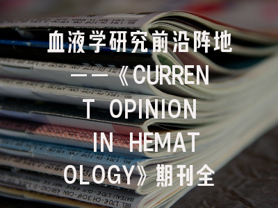 血液学研究前沿阵地——《CURRENT OPINION IN HEMATOLOGY》期刊全解析｜投稿策略深度解读