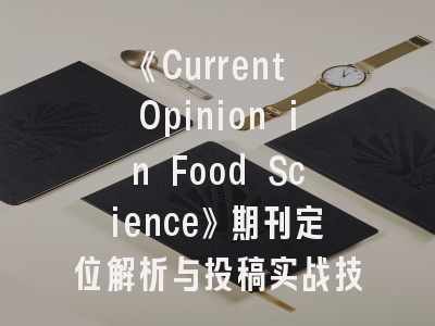 《Current Opinion in Food Science》期刊定位解析与投稿实战技巧——从选题到发表的全程指导