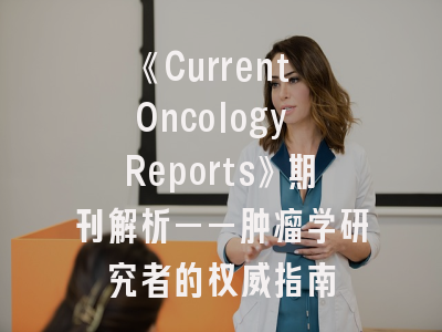 《Current Oncology Reports》期刊解析——肿瘤学研究者的权威指南