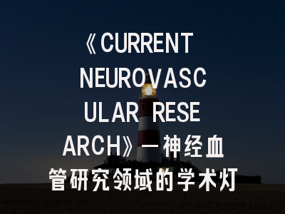 《CURRENT NEUROVASCULAR RESEARCH》—神经血管研究领域的学术灯塔｜投稿全攻略新解