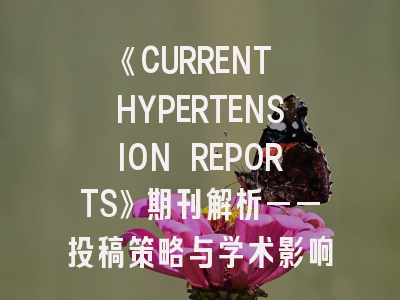 《CURRENT HYPERTENSION REPORTS》期刊解析——投稿策略与学术影响力提升