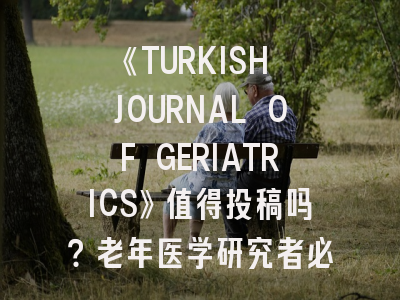 《TURKISH JOURNAL OF GERIATRICS》值得投稿吗？老年医学研究者必读指南