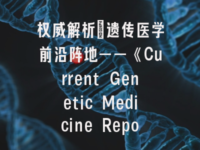 权威解析：遗传医学前沿阵地——《Current Genetic Medicine Reports》投稿全攻略