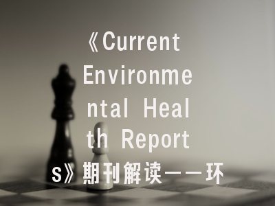 《Current Environmental Health Reports》期刊解读——环境健康领域的权威指南与投稿策略