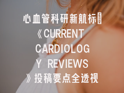 心血管科研新航标：《CURRENT CARDIOLOGY REVIEWS》投稿要点全透视