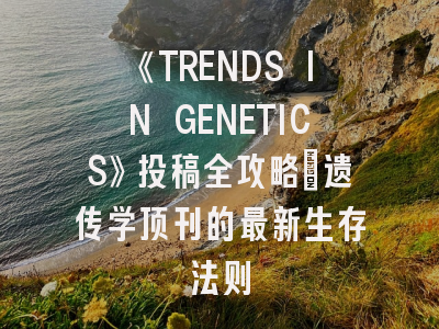 《TRENDS IN GENETICS》投稿全攻略：遗传学顶刊的最新生存法则