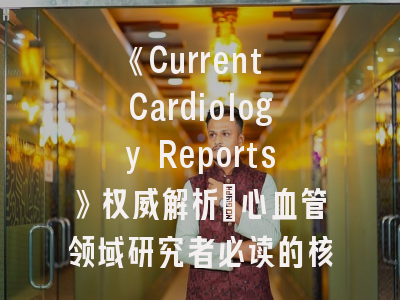 《Current Cardiology Reports》权威解析_心血管领域研究者必读的核心期刊