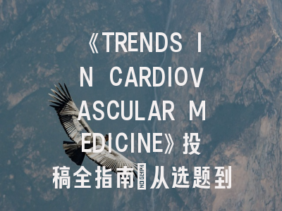 《TRENDS IN CARDIOVASCULAR MEDICINE》投稿全指南：从选题到发表的实战策略