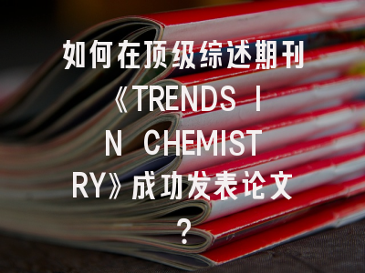 如何在顶级综述期刊《TRENDS IN CHEMISTRY》成功发表论文？