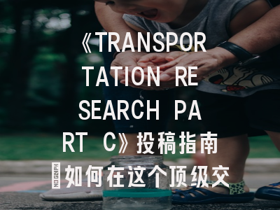 《TRANSPORTATION RESEARCH PART C》投稿指南：如何在这个顶级交通期刊上发表你的研究成果