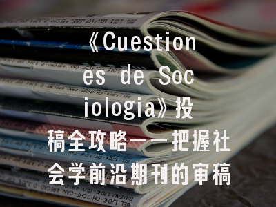 《Cuestiones de Sociologia》投稿全攻略——把握社会学前沿期刊的审稿标准