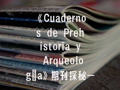 《Cuadernos de Prehistoria y Arqueología》期刊探秘——马德里学派考古阵地的前沿观察｜西班牙核心期刊投稿全攻略