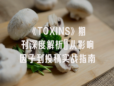 《TOXINS》期刊深度解析：从影响因子到投稿实战指南