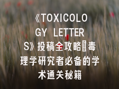 《TOXICOLOGY LETTERS》投稿全攻略：毒理学研究者必备的学术通关秘籍