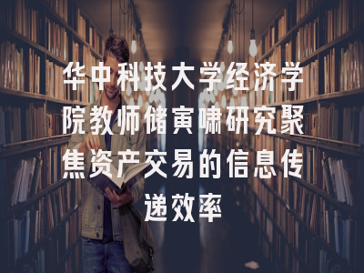 华中科技大学经济学院教师储寅啸研究聚焦资产交易的信息传递效率