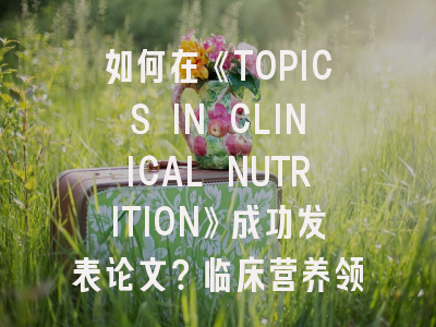 如何在《TOPICS IN CLINICAL NUTRITION》成功发表论文？临床营养领域学者必看的投稿攻略