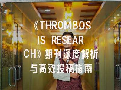 《THROMBOSIS RESEARCH》期刊深度解析与高效投稿指南