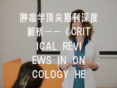 肿瘤学顶尖期刊深度解析——《CRITICAL REVIEWS IN ONCOLOGY HEMATOLOGY》投稿全攻略