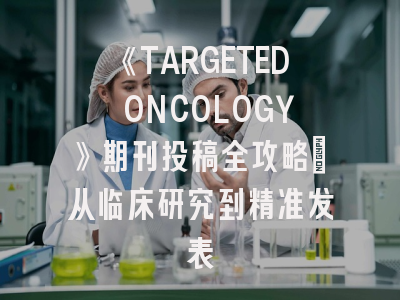 《TARGETED ONCOLOGY》期刊投稿全攻略：从临床研究到精准发表