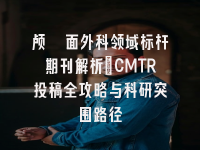颅颌面外科领域标杆期刊解析_CMTR投稿全攻略与科研突围路径