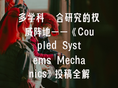 多学科耦合研究的权威阵地——《Coupled Systems Mechanics》投稿全解析