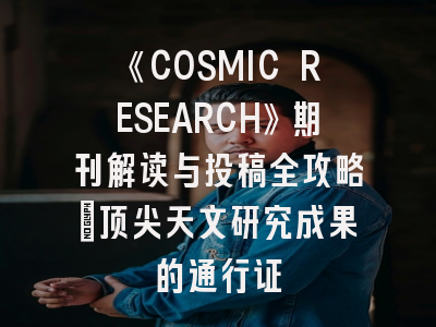 《COSMIC RESEARCH》期刊解读与投稿全攻略｜顶尖天文研究成果的通行证