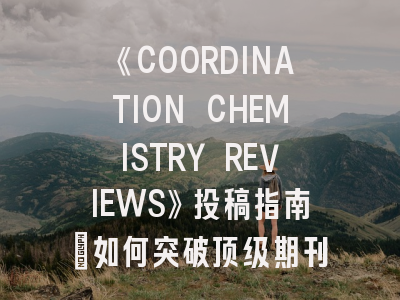 《COORDINATION CHEMISTRY REVIEWS》投稿指南：如何突破顶级期刊的评审门槛？