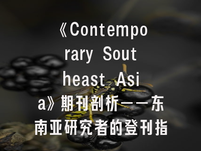 《Contemporary Southeast Asia》期刊剖析——东南亚研究者的登刊指南与避坑策略