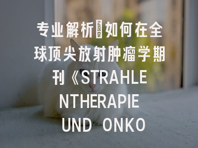 专业解析：如何在全球顶尖放射肿瘤学期刊《STRAHLENTHERAPIE UND ONKOLOGIE》成功发表论文