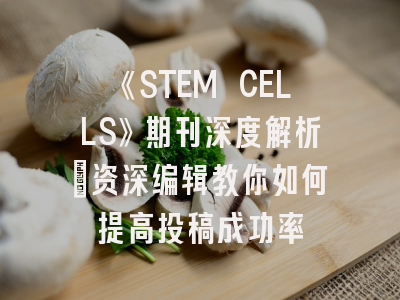 《STEM CELLS》期刊深度解析：资深编辑教你如何提高投稿成功率