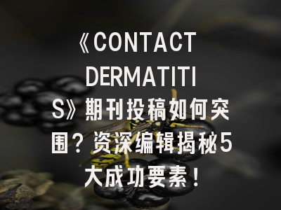 《CONTACT DERMATITIS》期刊投稿如何突围？资深编辑揭秘5大成功要素！